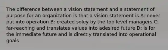 The difference between a vision statement and a statement of purpose for an organization is that a vision statement is A: never put into operation B: created soley by the top level managers C: far-reaching and translates values into adesired future D: is for the immediate future and is directly translated into operational goals