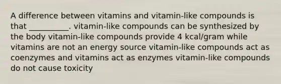 A difference between vitamins and vitamin-like compounds is that __________. vitamin-like compounds can be synthesized by the body vitamin-like compounds provide 4 kcal/gram while vitamins are not an energy source vitamin-like compounds act as coenzymes and vitamins act as enzymes vitamin-like compounds do not cause toxicity