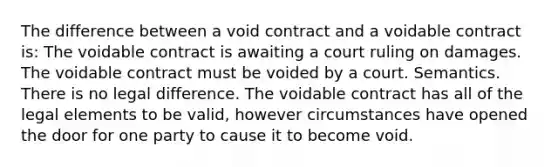 The difference between a void contract and a voidable contract is: The voidable contract is awaiting a court ruling on damages. The voidable contract must be voided by a court. Semantics. There is no legal difference. The voidable contract has all of the legal elements to be valid, however circumstances have opened the door for one party to cause it to become void.