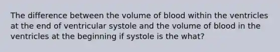 The difference between the volume of blood within the ventricles at the end of ventricular systole and the volume of blood in the ventricles at the beginning if systole is the what?