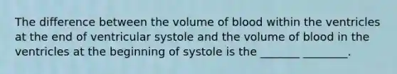 The difference between the volume of blood within the ventricles at the end of ventricular systole and the volume of blood in the ventricles at the beginning of systole is the _______ ________.