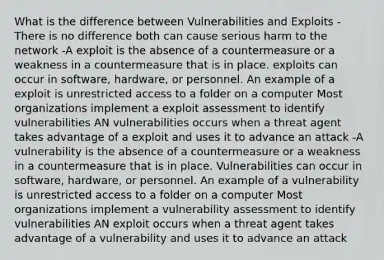 What is the difference between Vulnerabilities and Exploits -There is no difference both can cause serious harm to the network -A exploit is the absence of a countermeasure or a weakness in a countermeasure that is in place. exploits can occur in software, hardware, or personnel. An example of a exploit is unrestricted access to a folder on a computer Most organizations implement a exploit assessment to identify vulnerabilities AN vulnerabilities occurs when a threat agent takes advantage of a exploit and uses it to advance an attack -A vulnerability is the absence of a countermeasure or a weakness in a countermeasure that is in place. Vulnerabilities can occur in software, hardware, or personnel. An example of a vulnerability is unrestricted access to a folder on a computer Most organizations implement a vulnerability assessment to identify vulnerabilities AN exploit occurs when a threat agent takes advantage of a vulnerability and uses it to advance an attack