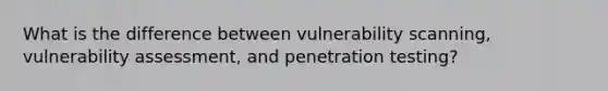 What is the difference between vulnerability scanning, vulnerability assessment, and penetration testing?