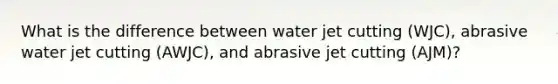 What is the difference between water jet cutting (WJC), abrasive water jet cutting (AWJC), and abrasive jet cutting (AJM)?