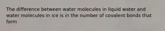 The difference between water molecules in liquid water and water molecules in ice is in the number of covalent bonds that form