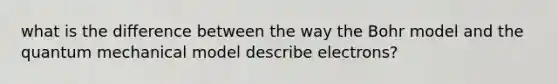 what is the difference between the way the Bohr model and the quantum mechanical model describe electrons?