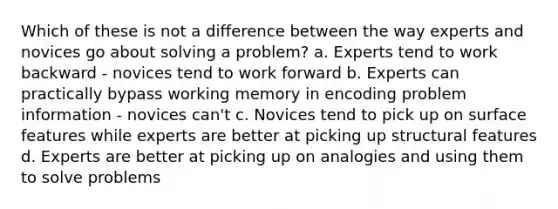 Which of these is not a difference between the way experts and novices go about solving a problem? a. Experts tend to work backward - novices tend to work forward b. Experts can practically bypass working memory in encoding problem information - novices can't c. Novices tend to pick up on surface features while experts are better at picking up structural features d. Experts are better at picking up on analogies and using them to solve problems