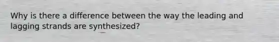 Why is there a difference between the way the leading and lagging strands are synthesized?