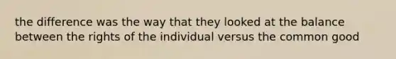 the difference was the way that they looked at the balance between the rights of the individual versus the common good