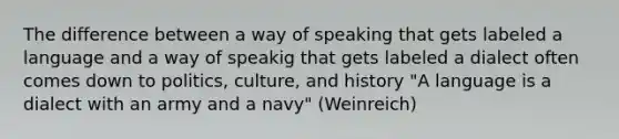 The difference between a way of speaking that gets labeled a language and a way of speakig that gets labeled a dialect often comes down to politics, culture, and history "A language is a dialect with an army and a navy" (Weinreich)