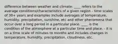 difference between weather and climate: ____ refers to the average conditions/characteristics of a given region - time scales of 30+ years and examples include averages of temperature, humidity, precipitation, sunshine, etc and other phenomena that occur over a long period in a particular place. ____ is the condition of the atmosphere at a particular time and place. - it is on a time scale of minutes to months and includes changes in temperature, humidity, precipitation, cloudiness, etc.