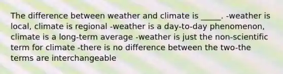 The difference between weather and climate is _____. -weather is local, climate is regional -weather is a day-to-day phenomenon, climate is a long-term average -weather is just the non-scientific term for climate -there is no difference between the two-the terms are interchangeable