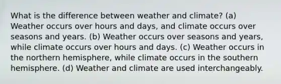 What is the difference between weather and climate? (a) Weather occurs over hours and days, and climate occurs over seasons and years. (b) Weather occurs over seasons and years, while climate occurs over hours and days. (c) Weather occurs in the northern hemisphere, while climate occurs in the southern hemisphere. (d) Weather and climate are used interchangeably.