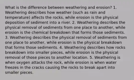 What is the difference between weathering and erosion? 1. Weathering describes how weather (such as rain and temperature) affects the rocks, while erosion is the physical deposition of sediment into a river. 2. Weathering describes the physical removal of sediments from one place to another, while erosion is the chemical breakdown that forms those sediments. 3. Weathering describes the physical removal of sediments from one place to another, while erosion is the physical breakdown that forms those sediments. 4. Weathering describes how rocks breakdown into smaller pieces, while erosion is the physical removal of those pieces to another location. 5. Weathering is when oxygen attacks the rock, while erosion is when water freezes in the cracks causing the rocks to break apart into smaller pieces.