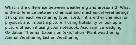 What is the difference between weathering and erosion? 2) What is the difference between chemical and mechanical weathering? 3) Explain each weathering type listed, if it is either chemical or physical, and import a picture if using Notability or look up a picture of each if using your notebook: Acid rain Ice wedging Oxidation Thermal Expansion (exfoliation) Plant weathering Animal Weathering Lichen Weathering