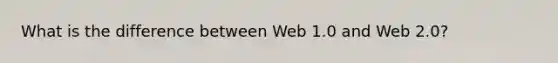 What is the difference between Web 1.0 and Web 2.0?