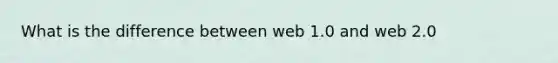 What is the difference between web 1.0 and web 2.0