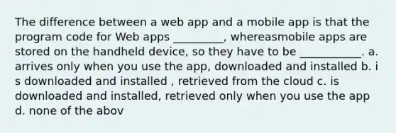 The difference between a web app and a mobile app is that the program code for Web apps _________, whereasmobile apps are stored on the handheld device, so they have to be ___________.​ a. a​rrives only when you use the app, downloaded and installed b. i​s downloaded and installed , retrieved from the cloud c. i​s downloaded and installed, retrieved only when you use the app d. n​one of the abov