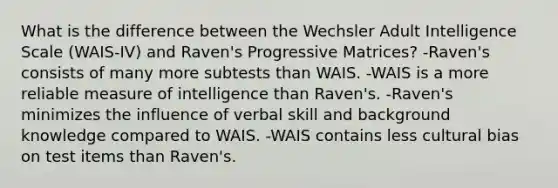 What is the difference between the Wechsler Adult Intelligence Scale (WAIS-IV) and Raven's Progressive Matrices? -Raven's consists of many more subtests than WAIS. -WAIS is a more reliable measure of intelligence than Raven's. -Raven's minimizes the influence of verbal skill and background knowledge compared to WAIS. -WAIS contains less cultural bias on test items than Raven's.