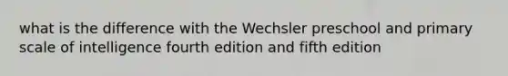 what is the difference with the Wechsler preschool and primary scale of intelligence fourth edition and fifth edition