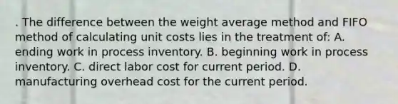 . The difference between the weight average method and FIFO method of calculating unit costs lies in the treatment of: A. ending work in process inventory. B. beginning work in process inventory. C. direct labor cost for current period. D. manufacturing overhead cost for the current period.