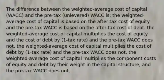 The difference between the weighted-average cost of capital (WACC) and the pre-tax (unlevered) WACC is: the weighted-average cost of capital is based on the after-tax cost of equity and the pre-tax WACC is based on the after-tax cost of debt. the weighted-average cost of capital multiplies the cost of equity and the cost of debt by (1-tax rate) and the pre-tax WACC does not. the weighted-average cost of capital multiplies the cost of debt by (1-tax rate) and the pre-tax WACC does not. the weighted-average cost of capital multiplies the component costs of equity and debt by their weight in the capital structure, and the pre-tax WACC does not.