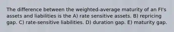 The difference between the weighted-average maturity of an FI's assets and liabilities is the A) rate sensitive assets. B) repricing gap. C) rate-sensitive liabilities. D) duration gap. E) maturity gap.