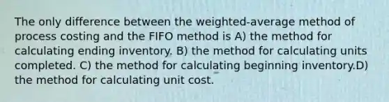 The only difference between the weighted-average method of process costing and the FIFO method is A) the method for calculating ending inventory. B) the method for calculating units completed. C) the method for calculating beginning inventory.D) the method for calculating unit cost.