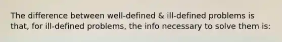 The difference between well-defined & ill-defined problems is that, for ill-defined problems, the info necessary to solve them is: