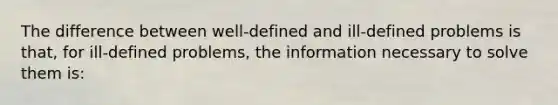 The difference between well-defined and ill-defined problems is that, for ill-defined problems, the information necessary to solve them is: