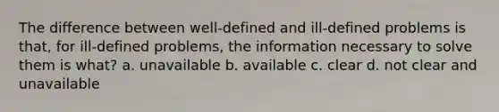 The difference between well-defined and ill-defined problems is that, for ill-defined problems, the information necessary to solve them is what? a. unavailable b. available c. clear d. not clear and unavailable