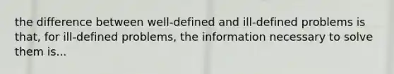 the difference between well-defined and ill-defined problems is that, for ill-defined problems, the information necessary to solve them is...