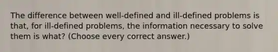 The difference between well-defined and ill-defined problems is that, for ill-defined problems, the information necessary to solve them is what? (Choose every correct answer.)