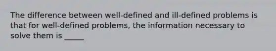 The difference between well-defined and ill-defined problems is that for well-defined problems, the information necessary to solve them is _____