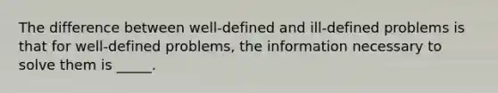 The difference between well-defined and ill-defined problems is that for well-defined problems, the information necessary to solve them is _____.