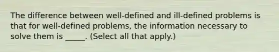 The difference between well-defined and ill-defined problems is that for well-defined problems, the information necessary to solve them is _____. (Select all that apply.)