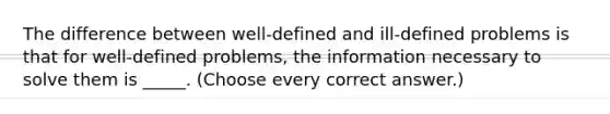 The difference between well-defined and ill-defined problems is that for well-defined problems, the information necessary to solve them is _____. (Choose every correct answer.)