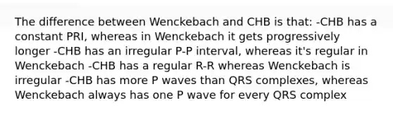 The difference between Wenckebach and CHB is that: -CHB has a constant PRI, whereas in Wenckebach it gets progressively longer -CHB has an irregular P-P interval, whereas it's regular in Wenckebach -CHB has a regular R-R whereas Wenckebach is irregular -CHB has more P waves than QRS complexes, whereas Wenckebach always has one P wave for every QRS complex