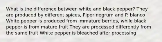 What is the difference between white and black pepper? They are produced by different spices, Piper negrum and P. blanco White pepper is produced from immature berries, while black pepper is from mature fruit They are processed differently from the same fruit White pepper is bleached after processing