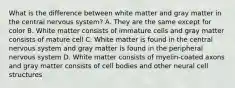 What is the difference between white matter and gray matter in the central nervous system? A. They are the same except for color B. White matter consists of immature cells and gray matter consists of mature cell C. White matter is found in the central nervous system and gray matter is found in the peripheral nervous system D. White matter consists of myelin-coated axons and gray matter consists of cell bodies and other neural cell structures