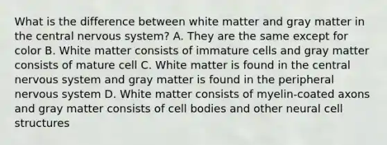 What is the difference between white matter and gray matter in the central nervous system? A. They are the same except for color B. White matter consists of immature cells and gray matter consists of mature cell C. White matter is found in the central nervous system and gray matter is found in the peripheral nervous system D. White matter consists of myelin-coated axons and gray matter consists of cell bodies and other neural cell structures