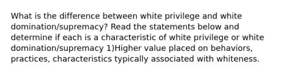 What is the difference between white privilege and white domination/supremacy? Read the statements below and determine if each is a characteristic of white privilege or white domination/supremacy 1)Higher value placed on behaviors, practices, characteristics typically associated with whiteness.