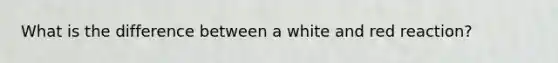 What is the difference between a white and red reaction?