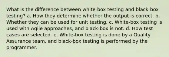 What is the difference between white-box testing and black-box testing? a. How they determine whether the output is correct. b. Whether they can be used for unit testing. c. White-box testing is used with Agile approaches, and black-box is not. d. How test cases are selected. e. White-box testing is done by a Quality Assurance team, and black-box testing is performed by the programmer.