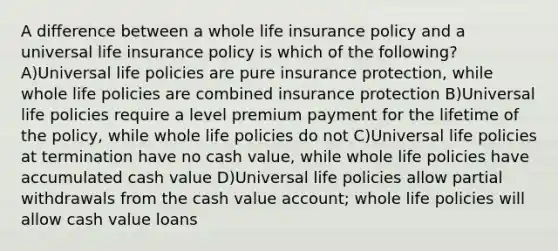 A difference between a whole life insurance policy and a universal life insurance policy is which of the following? A)Universal life policies are pure insurance protection, while whole life policies are combined insurance protection B)Universal life policies require a level premium payment for the lifetime of the policy, while whole life policies do not C)Universal life policies at termination have no cash value, while whole life policies have accumulated cash value D)Universal life policies allow partial withdrawals from the cash value account; whole life policies will allow cash value loans