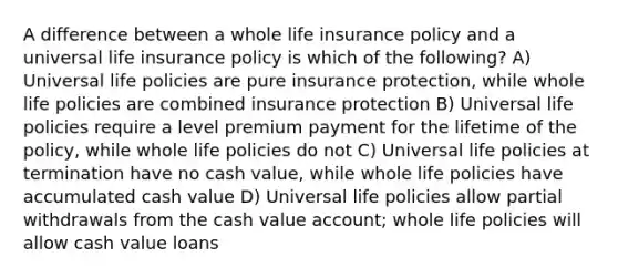 A difference between a whole life insurance policy and a universal life insurance policy is which of the following? A) Universal life policies are pure insurance protection, while whole life policies are combined insurance protection B) Universal life policies require a level premium payment for the lifetime of the policy, while whole life policies do not C) Universal life policies at termination have no cash value, while whole life policies have accumulated cash value D) Universal life policies allow partial withdrawals from the cash value account; whole life policies will allow cash value loans