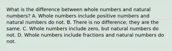 What is the difference between whole numbers and natural numbers? A. Whole numbers include positive numbers and natural numbers do not. B. There is no difference; they are the same. C. Whole numbers include zero, but natural numbers do not. D. Whole numbers include fractions and natural numbers do not.