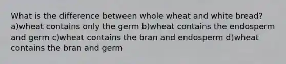 What is the difference between whole wheat and white bread? a)wheat contains only the germ b)wheat contains the endosperm and germ c)wheat contains the bran and endosperm d)wheat contains the bran and germ