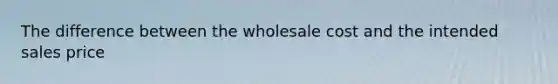 The difference between the wholesale cost and the intended sales price