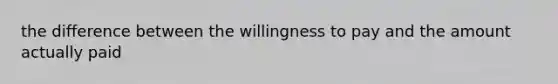 the difference between the willingness to pay and the amount actually paid